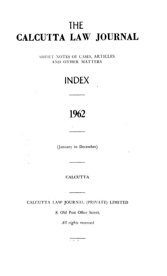 handle is hein.journals/calcut104 and id is 1 raw text is: 




                  IHE

CALCUTTA LAW JOURNAL



        SH()R 1 NOTES OF CASES, ARTICLES
            AND OTHER MATTERS



                INDEX


1%2


(January to December)


             CALCUTTA




CALCUTTA LAW J'OURNAL (PRIVATE) LIMITED

          8, Old Post Office Street,


All rights reserved



