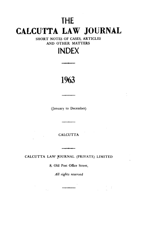 handle is hein.journals/calcut105 and id is 1 raw text is: 




                 THE


CALCUTTA LAW JOURNAL
        SHORT NOTES OF CASES, ARTICLES
            AND OTHER MATTERS

                INDEX


1963


(January to December)


             CALCUTTA




CALCUTTA LAW J)OURNAL (PRIVATE) LIMITED

         8, Old Post Office Street,


All rights reserved


