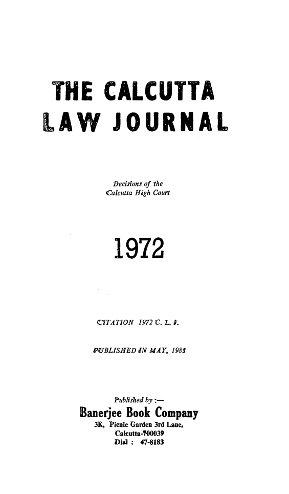 handle is hein.journals/calcut109 and id is 1 raw text is: 









  THE CALCUTTA


LAW JOURNAL





            Decisions of the
            Calcutta High Court






            1972







          CITATION 1972 C. L. L


          PUBLISHED IN MAY, 1983





             Published by:-
      Banerjee Book Company
         3K, Picnic Garden 3rd Lane,
             Calcutta-700039
             Dial. 47-8183


