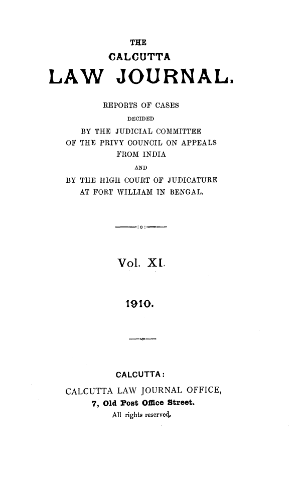 handle is hein.journals/calcut11 and id is 1 raw text is: 



THE


           CALCUTTA


LAW JOURNAL.


          REPORTS OF CASES
              DECIDED
      BY THE JUDICIAL COMMITTEE
   OF THE PRIVY COUNCIL ON APPEALS
            FROM INDIA
                AND
   BY THE HIGH COURT OF JUDICATURE
      AT FORT WILLIAM IN BENGAL.



                :0:--




            Vol.  X L




              1910.


CALCUTTA:


CALCUTTA LAW  JOURNAL OFFICE,
     7, Old Post Office Street.
        All rights reserve,


