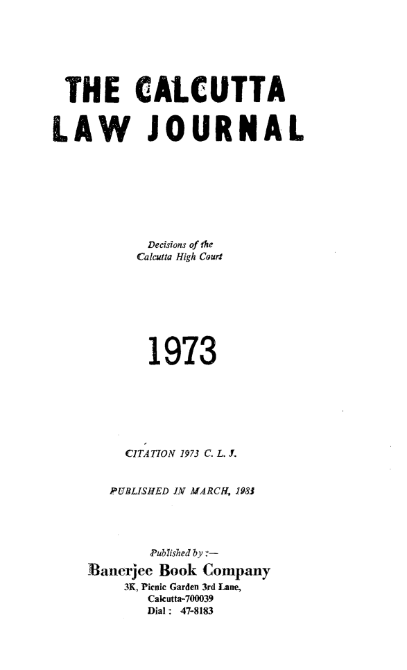 handle is hein.journals/calcut110 and id is 1 raw text is: 







  THE CALCUTTA


LAW JOURNAL








            Decisions of the
            Calcutta High Cour








            1973







         CITATION 1973 C. L. J.


       PUBLISHED IN MARCH, 1981




            Pub7ished by
    flanerjee Book Company
         3K, Pknic Garden 3rd Lane,
            Cakutta-700039
            Dial : 47-8183


