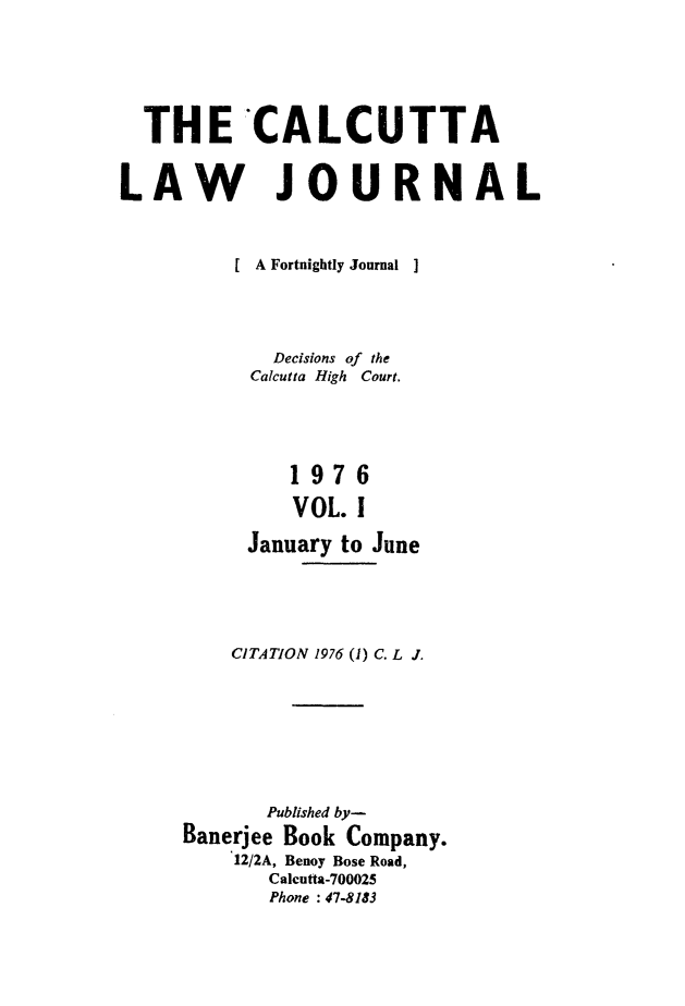 handle is hein.journals/calcut114 and id is 1 raw text is: 





  THE CALCUTTA


LAW JOURNAL


          [ A Fortnightly Journal  ]




             Decisions of the
           Calcutta High Court.




              1976
              VOL. I

           January to June


    CITATION 1976 (1) C. L J.







       Published by-
Banerjee Book Company.
    12/2A, Benoy Bose Road,
       Calcutta-700025
       Phone : 47-8183



