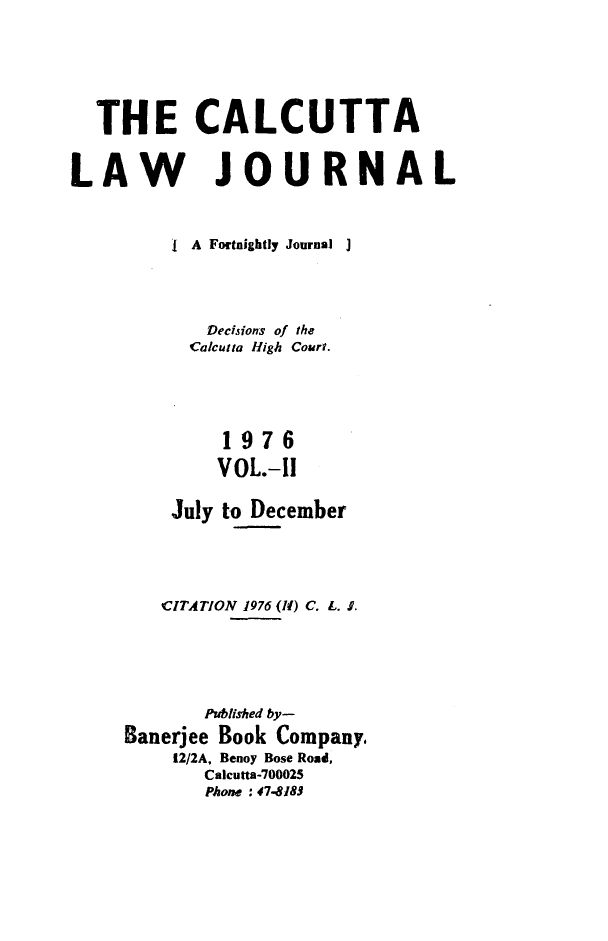 handle is hein.journals/calcut115 and id is 1 raw text is: 






  THE CALCUTTA


LAW JOURNAL



         I A Fortnightly Journal ]




            Decisions of the
            Calcutta High Court.





              1976
              VOL.-I!

         July to December




         CITATION 1976 (11) C. L. $.





            Published by-
     Banerjee Book Company,
         12/2A, Benoy Bose Road,
            Calcutta-700025
            Phone : 47-8183


