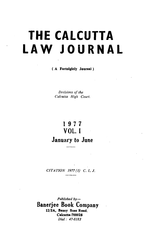 handle is hein.journals/calcut116 and id is 1 raw text is: 







  THE CALCUTTA


LAW JOURNAL



          (A Fortnightly Journal)




            Decisions of the
            Calcutta High Court.





              1977
              VOL. I

          January to June





        CITATION 1977 (1) C. L. J.





            Published by-
     Banerjee Book Company
        12/2A, Benoy Bose Road,
            Calcutta-700025
            Dial : 47-8183


