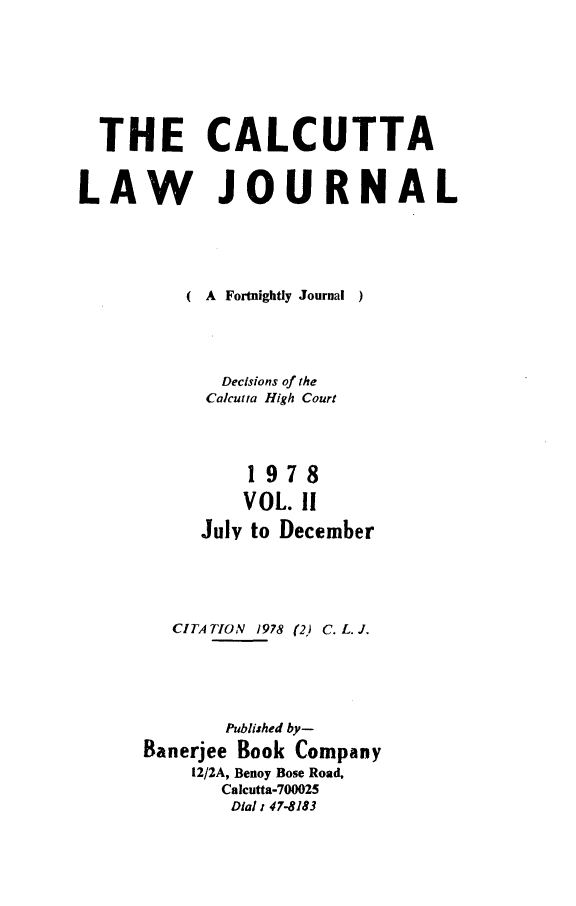 handle is hein.journals/calcut119 and id is 1 raw text is: 







  THE CALCUTTA


LAW JOURNAL





          ( A Fortnightly Journal  )




             Decisions of the
           Calcutta High Court




               1978

               VOL. 11
           July to December





        CITA TION 1978 (2) C. L. J.





             Published by-
      Banerjee Book Company
          12/2A, Benoy Bose Road,
             Calcutta-700025
             Dial 1 47-8183


