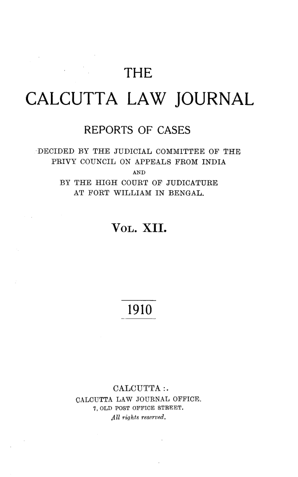 handle is hein.journals/calcut12 and id is 1 raw text is: 







THE


CALCUTTA LAW JOURNAL


           REPORTS  OF  CASES

  DECIDED BY THE JUDICIAL COMMITTEE OF THE
     PRIVY COUNCIL ON APPEALS FROM INDIA
                   AND
      BY THE HIGH COURT OF JUDICATURE
         AT FORT WILLIAM IN BENGAL.


      VOL.  XII.









         1910








       CALCUTTA:.
CALCUTTA LAW JOURNAL OFFICE.
   7, OLD POST OFFICE STREET.
      411 rights reserved,


