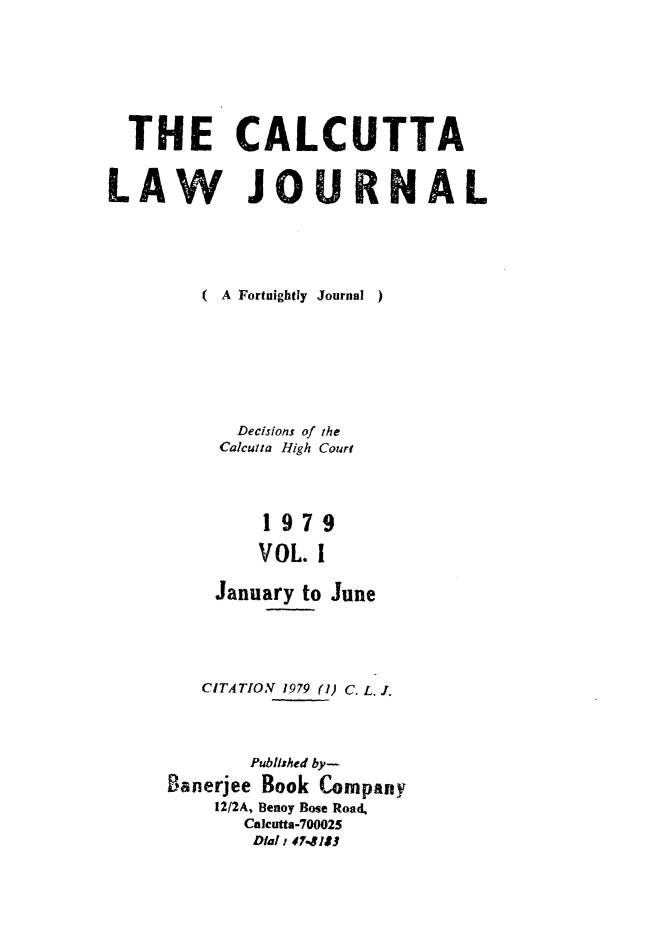 handle is hein.journals/calcut120 and id is 1 raw text is: 






  THE CALCUTTA

LAW JOU RNAL






         ( A Fortnightly  Journal  )







            Decisions of the
          Calcutta High Court




              1979

              VOL. 1

          January to June


   CITATION 1979 (1) C. L. J.



        Published by-
Banerjee Book Company
    1212A, Benoy Bose Road,
       Calcutta-700025
       Dial i 47-181


