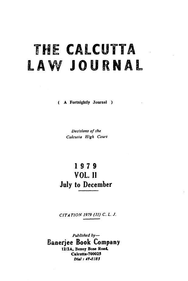 handle is hein.journals/calcut121 and id is 1 raw text is: 









  THE CALCUTTA


LAW JOURNAL





         ( A Fortnightly Journal  )





             Decisions of the
           Calcutta High Court





              19.79

              VOL. 11

          July to December





          CITA TION 1979 (II) C. L. J.



             Published by-
      ganerjee Book Company
          12/2A, Benoy Bose Road,
             Calcutts-700025
             Dial 40-8181


