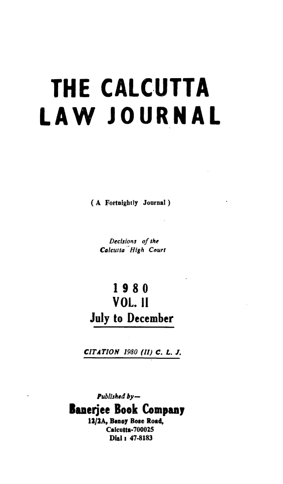 handle is hein.journals/calcut123 and id is 1 raw text is: 









  THE CALCUTTA


LAW JOURNAL








         (A Fortnightly Journal)



             Decisions of the
           Calcutta High Court



              1980

              VOL. II

         July to December


CITATION 1980


(11) C. L. J.


     Published by-

Bueree Book Company
    12/2A, Benoy Bose Rost
       Calcutta-700025
       Dial 1 47-8183


