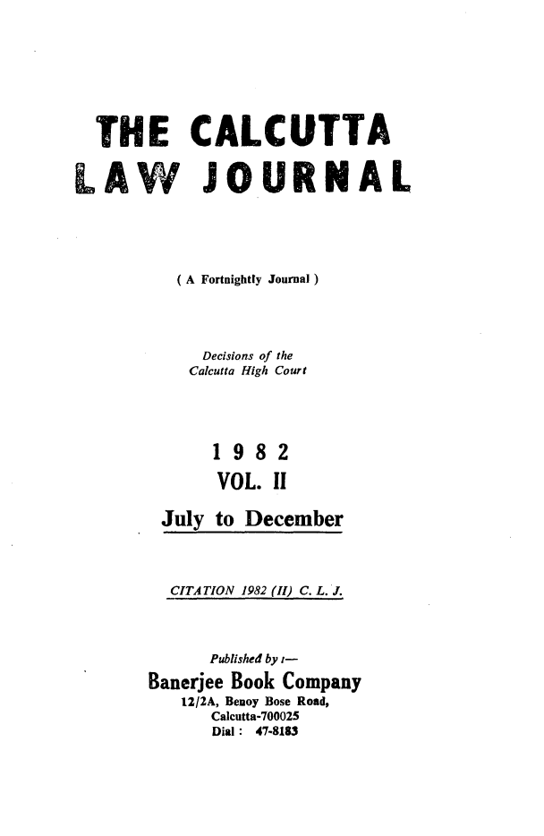 handle is hein.journals/calcut127 and id is 1 raw text is: 








  THE CALCUTTA

LAW JO.URNAL






          ( A Fortnightly Journal)




             Decisions of the
           Calcutta High Court





              1982

              VOL. II

         July to December


CITATION


1982 (11) C. L. J.


      Published by t-

Banerjee Book Company
   12/2A, Benoy Bose Road,
      Calcutta-700025
      Dial : 47-8183


