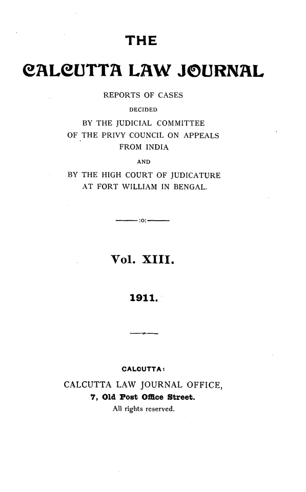 handle is hein.journals/calcut13 and id is 1 raw text is: 



                  THE



eALEUTTA LAW JOURNAL

              REPORTS OF CASES
                   DECIDED

          BY THE JUDICIAL COMMITTEE
        OF THE PRIVY COUNCIL ON APPEALS
                 FROM INDIA
                    AND


BY THE HIGH COURT OF JUDICATURE
   AT FORT WILLIAM IN BENGAL.



             :0:-




        Vol.  XIII.



            1911.







          CALCUTTAt

CALCUTTA LAW JOURNAL  OFFICE,
     7, Old Post Offce Street.
         All rights reserved.


