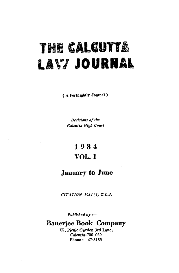 handle is hein.journals/calcut130 and id is 1 raw text is: 








THE CALCUTT

LAVI JOURlNAL






        (A Fortnightly Journal)




          Decisions of the
          Calcutta High Court



          1984

          VOL. I


       January to June



       CITATION 1984 (1) C.L.J.



         Published by :-

   Banerjee Book Company
       3K, Picnic Garden 3rd Lane,
          Calcutta-700 039
          Phone : 47-8183


