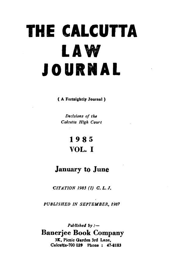 handle is hein.journals/calcut132 and id is 1 raw text is: 





THE CALCUTTA



          LAW


     JOURNAL




         (A Fortnightli Journal)


           Decisions of the
           Calcutta High Court


           1985

           VOL. I



        January to June


        CITATION 1985 (1) C. L. J.


     PUBLISHED IN SEPTEMBER, 1987



            Pubfished by .-
    Banerjee Book Company
        3K. Picnic Garden 3rd Lane,
        Calcutta-700 039 Phone : 474183


