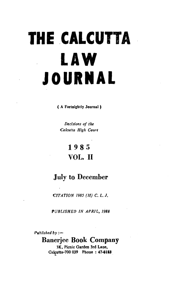 handle is hein.journals/calcut133 and id is 1 raw text is: 




THE CALCUTTA


          LAW


    JOURNAL


         ( A Fortnightly Journal)

           Decisions of the
           Calcutta High Couri


             1985
             VOL II


July to


December


      CITATION 1985 (II) C. L. J.

      PUBLISHED IN APRIL, 1988


Published by :-
  Banerjee Book Company
       3K, Picnic Garden 3rd Lane,
    Calcutta-700 039 Phone : 47418U


