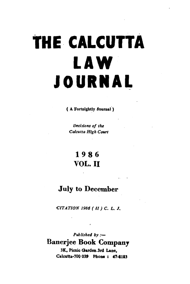 handle is hein.journals/calcut135 and id is 1 raw text is: 





THE CALCUTTA


           LAW


      JOURNAL


         (A Fortnightly Sournal)

           Decisions of the
           Calcutta High Court


           1986
           VOL. II


       July to December


       CITATION 1986 ( ll ) C. L. J,



           Published by
    Banerjee Book Company
        3K. Picnic Qarden.3rd Lane.
        Calcutta-709 039 Phone : 474183


