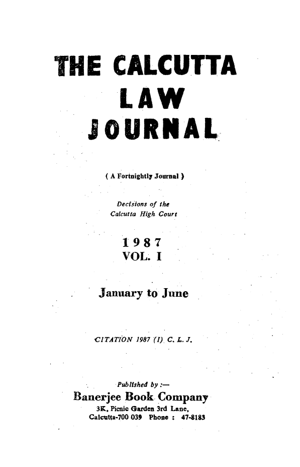 handle is hein.journals/calcut136 and id is 1 raw text is: 





THE CALCUTTA


           LAW

      JOURNAL



         (A Fortnightly Journal)

         Dects ions of the
         Calcutta High Court


           1987
           VOL. I


       January to June



       CITAT7ON 1987 (I) C. L. J.



           Published by
   Banerjee Book, Company
       3K. Picnic Garden 3rd Lane,
       Calcutta-700 039  Phone : 47-183


