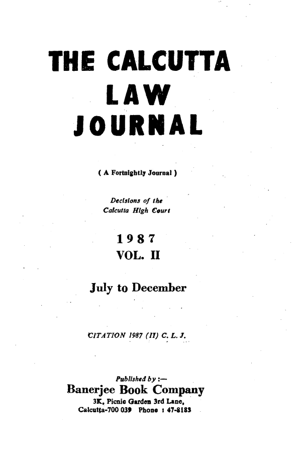 handle is hein.journals/calcut137 and id is 1 raw text is: 




THE CALCUTTA

          LAW


    JOURNAL


        (A Fortnightly Journal)

          Decisions of the
          Calcutta High Court


            1987
            VOL. II


       July to December



       CITATION 1987 (II) C. L. J.



           Published by :-
   Banerjee Book Company
        3K. Picnic Garden 3rd Lane,
     Calcuta-700 039 Phone t 47-8183


