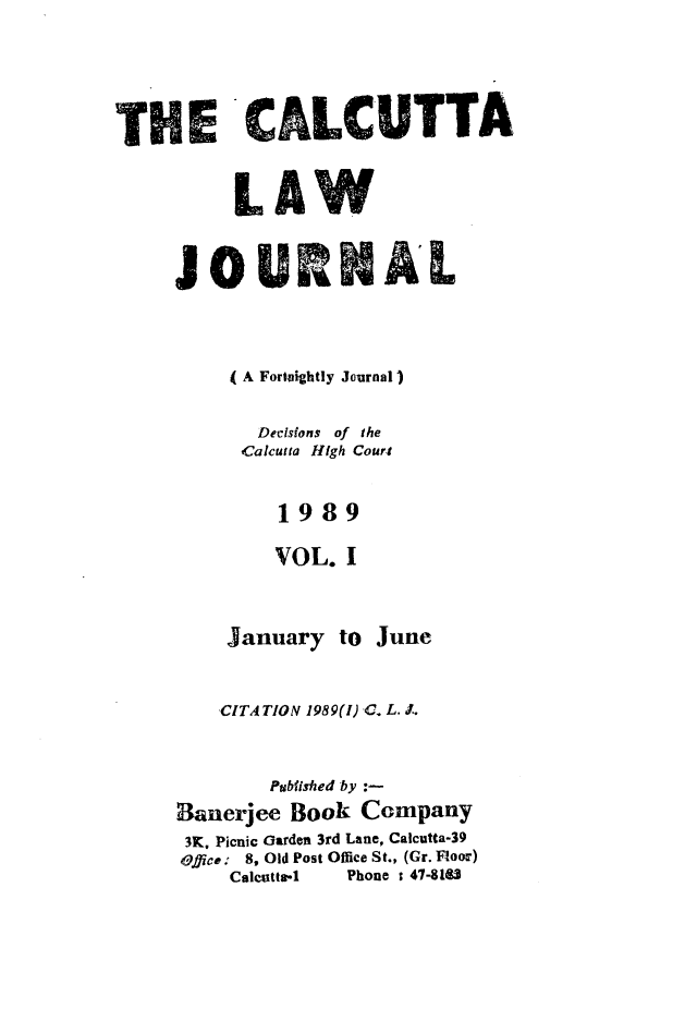 handle is hein.journals/calcut140 and id is 1 raw text is: 




THE'CAL¢ UTTA



          LAW

     JOURNAL





          (A Fortnightly Journal)

            Decisions of the
          Calcutta High Court


              1989

              VOL. I



         January to June


         CITA TION 1989(l) -C. L. J,


             Published by :-
     Banerjee Book Company
     3K, Picnic Garden 3rd Lane, Calcutta-39
     Office : 8, Old Post Office St., (Gr. Floor)
          Calcutta4.  Phone : 47-8183


