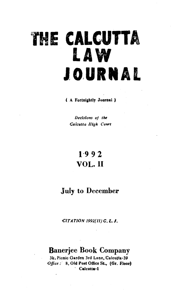 handle is hein.journals/calcut147 and id is 1 raw text is: 




THE CALCUTTA

            LAW

         JOURNAL


         I A Fortnightly Journal)

             Decstons of the
           Calcutta High Court



              1-992
              VOL. 11


         July to December



         CITATION 199211) C. L. J.



     Banerjee Book  Company
     3k, Picnic Garden 3rd Lane, Calculta-39
     Office:  8, Old Post Office St., (Gr. Floor)
             I Calcutta-


