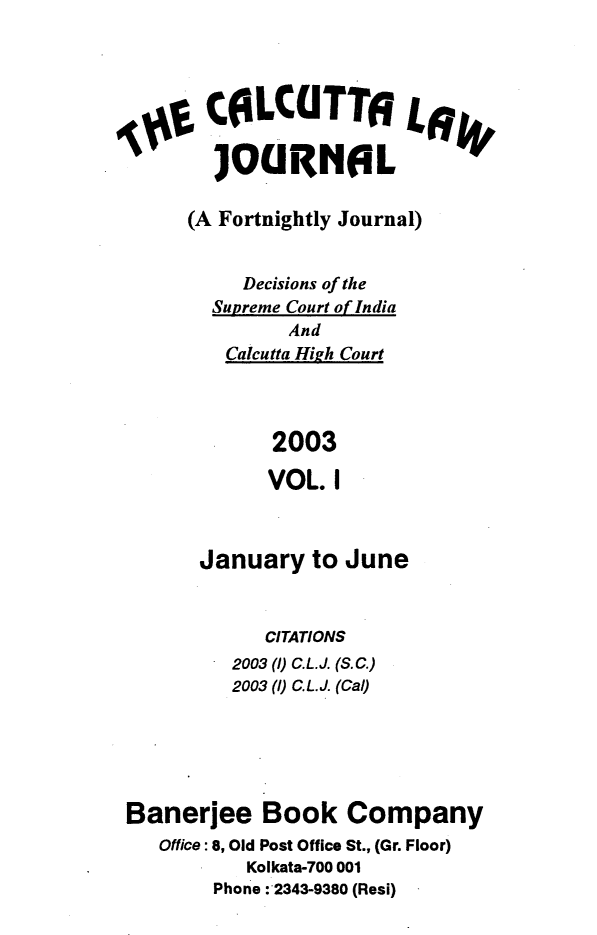 handle is hein.journals/calcut151 and id is 1 raw text is: 




       C0LCUTT6 4

       JOURNGL

     (A Fortnightly Journal)


          Decisions of the
       Supreme Court of India
              And
        Calcutta High Court



            2003

            VOL.  I



      January   to June



            CITATIONS
         2003() C.L.J. (S.C.)
         2003 ()C.L.J. (Cal)





Banerjee Book Company
   Office: 8, Old Post Office St., (Gr. Floor)
          Kolkata-700 001
       Phone :'2343-9380 (Resi)


