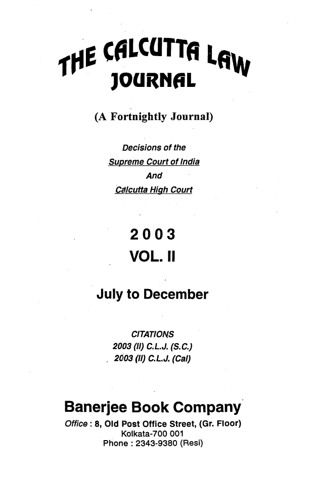 handle is hein.journals/calcut152 and id is 1 raw text is: 




      COLCITT!ILW

        JOURN0L


     (A Fortnightly Journal)


         Decisions of the
       Supreme Court of India
             And
        Calcutta High Court




           2003

           VOL.  11



     July to December



           CITATIONS
        2003 (l) C.L.J. (S.C.)
        2003 (1l) C.L.J. (Cal)




Banerjee   Book   Company
Office: 8, Old Post Office Street, (Gr. Floor)
         Kolkata-700 001
      Phone : 2343-9380 (Resi)


