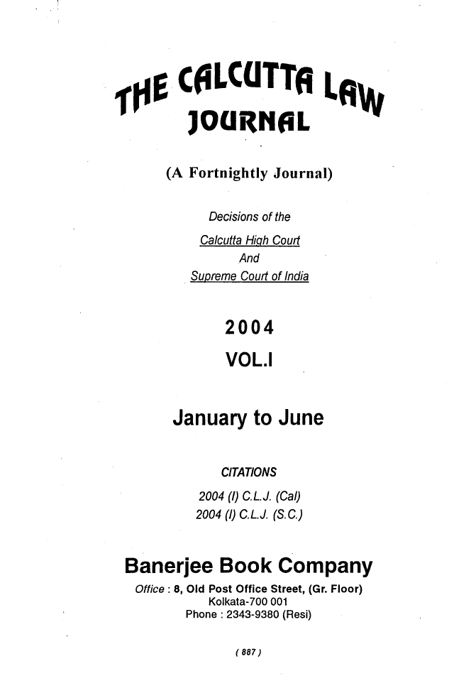 handle is hein.journals/calcut153 and id is 1 raw text is: 




CfLCUTTEILow

   JOURNAL


(A Fortnightly Journal)


     Decisions of the
     Calcutta Hiqh Court
         And
   Supreme Court of India



       2004

       VOL.1


      January   to June


            CITATIONS
         2004 (1) C.L.J. (Cal)
         2004 (1) C.L.J. (S.C.)



Banerjee Book Company
Office : 8, Old Post Office Street, (Gr. Floor)
          Kolkata-700 001
       Phone : 2343-9380 (Resi)


(887)


