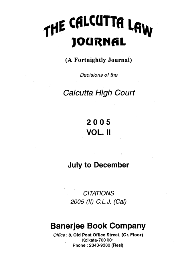 handle is hein.journals/calcut156 and id is 1 raw text is: 


  iCILCUTTALA

      ]OURNIIL

    (A Fortnightly Journal)

        Decisions of the

   Calcutta High  Court



          2005
          VOL. 11



     July to December


         CITATIONS
     2005 (ll) C.L.J. (Cal)


Banerjee  Book  Company
Office: 8, Old Post Office Street, (Gr. Floor)
         Kolkata-700 001
      Phone: 2343-9380 (Resi)


