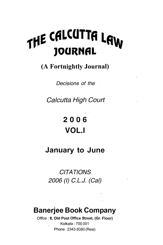 handle is hein.journals/calcut157 and id is 1 raw text is: 




     COLCUT TAL         W

     JOUINIL
  (A Fortnightly Journal)

       Decisions of the

    Calcutta High Court


         2006
         VOL.1


    January  to June


        CITATIONS
    2006 ()C.L.J. (Cal)



Banerjee  Book Company
Office: 8, Old Post Office Street, (Gr. Floor)
        Kolkata - 700 001
      Phone: 2343-9380 (Resi)


