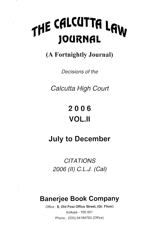 handle is hein.journals/calcut158 and id is 1 raw text is: 


,0$CILCUTTA LAWV
        JOUGRNEL
     (A Fortnightly Journal)

          Decisions of the

      Calcutta High Court


            2006
            VOL.11

     July  to December


          CITATIONS
       2006 (1/) C.L.J. (Cal)



   Banerjee Book  Company
   Office :18, Old Post Office Street, jGr. Floor)
           Kolkata - 700 001
        Phone_: (033) 64184793 (Office)


