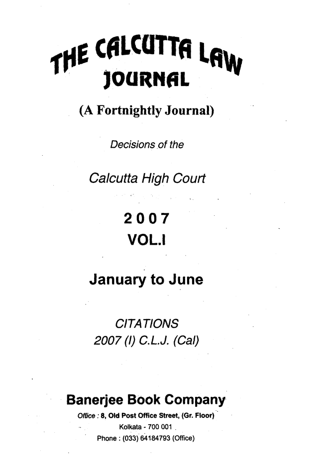 handle is hein.journals/calcut159 and id is 1 raw text is: 


,0$ COLCTTI LAW
        )OURNOL

     (A Fortnightly Journal)

         Decisions of the

      Calcutta High Court

            2007
            VOL.1

      January   to June

          CITATIONS
       2007 ()C.L.J. (Cal)



   Banerjee Book  Company
   Office:8, Old Post Office Street, (Gr. Floor)
           Kolkata -700 001
       Phone: (033) 64184793 (Office)


