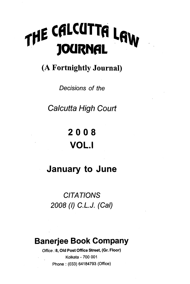 handle is hein.journals/calcut161 and id is 1 raw text is: 


     C0LCUTTA LW

     JOUR1leL

  (A Fortnightly Journal)

       Decisions of the

    Calcutta High Court


         2008
         VOL.1

   January   to June


        CITATIONS
    2008 (1) C.L.J. (Cal)



Banerjee  Book Company
  Office:8, Old Post Office Street, (Gr. Floor)
        Kolkata - 700 001
     Phone : (033) 64184793 (Office)


