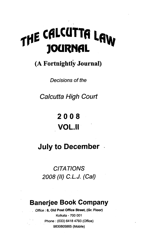 handle is hein.journals/calcut162 and id is 1 raw text is: 




,00 CfLCUTTA LA


     (A Fortnightly Journal)

          Decisions of the

       Calcutta High Court


             2008
             VOL.11


      July  to December


           CITATIONS
       2008  (11) C.L.J. (Cal)



   Banerjee  Book   Company
     Office:8, Old Post Office Street, (Gr. Floor)
            Kolkata - 700 001
        Phone: (033) 6418 4793 (Office)
           9830805865 (Mobile)


