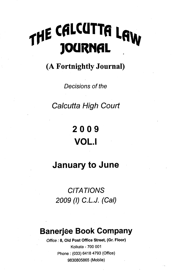 handle is hein.journals/calcut163 and id is 1 raw text is: 


    CELCUTT LAw
      ]OURNAL

  (A Fortnightly Journal)

       Decisions of the

   Calcutta High Court


         2009
         VOL.1


    January   to June


        CITATIONS
    2009 (1) C.L.J. (Cal)



Banerjee  Book  Company
  Office:8, Old Post Office Street, (Gr. Floor)
         Kolkata - 700 001
     Phone : (033) 6418 4793 (Office)
        9830805865 (Mobile)


