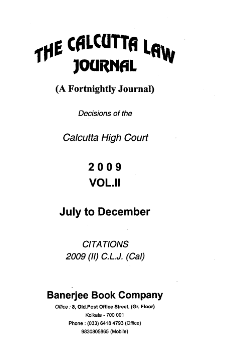 handle is hein.journals/calcut165 and id is 1 raw text is: 



,00 CLCUTTA La
        JOURNL

     (A Fortnightly Journal)

          Decisions of the

      Calcutta High Court


            2009
            VOL.11

     July  to December


           CITATIONS
       2009 (l) C.L.J. (Cal)


   Banerjee Book  Company
     Office: 8, Old Post Office Street, (Gr. Floor)
           Kolkata - 700 001
        Phone: (033) 6418 4793 (Office)
          9830805865 (Mobile)


