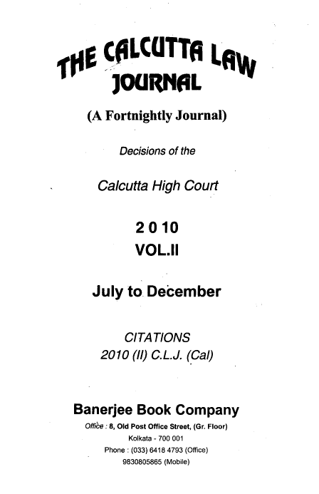 handle is hein.journals/calcut167 and id is 1 raw text is: 


  g  C0LCUTTA LRW
      ]00RNAL

  (A Fortnightly Journal)

       Decisions of the

    Calcutta High Court


          2010
          VOL.11


   July to December


        CITATIONS
    2010 (ll) C.L.J. (Cal)



Banerjee  Book  Company
  Offie: 8, Old Post Office Street, (Gr. Floor)
         Kolkata - 700 001
     Phone: (033) 6418 4793 (Office)
        9830805865 (Mobile)


