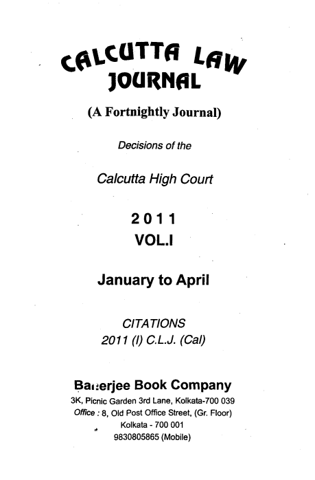 handle is hein.journals/calcut168 and id is 1 raw text is: 


tftCUTTO LffW
       ]OGRNAL

    (A Fortnightly Journal)

         Decisions of the

      Calcutta High Court


           2011
           VOL.1


      January  to April


          CITATIONS
      2011 (1) C.L.J. (Cal)


  Bai.erjee Book Company
  3K, Picnic Garden 3rd Lane, Kolkata-700 039
  Office: 8, Old Post Office Street, (Gr. Floor)
         Kolkata - 700 001
         9830805865 (Mobile)


