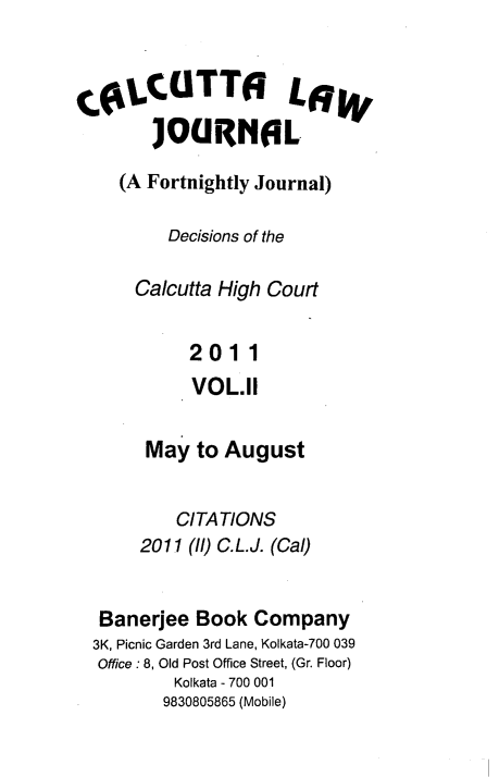 handle is hein.journals/calcut169 and id is 1 raw text is: 



COLCUTTO LaW
       JOURNOL

    (A Fortnightly Journal)

         Decisions of the

      Calcutta High Court


           2011
           VOL.11


       May  to August


          CITATIONS
      2011 (ll) C.L.J. (Cal)


  Banerjee  Book  Company
  3K, Picnic Garden 3rd Lane, Kolkata-700 039
  Office : 8, Old Post Office Street, (Gr. Floor)
          Kolkata - 700 001
          9830805865 (Mobile)


