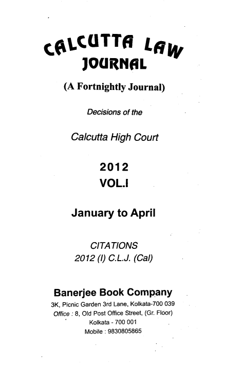 handle is hein.journals/calcut171 and id is 1 raw text is: 


COLCTT L6
        ]OURNOL
    (A Fortnightly Journal)

         Decisions of the

      Calcutta High Court

            2012
            VOL.I

      January   to April


          CITATIONS
       2012 (1) C.L.J. (Cal)


  Banerjee  Book  Company
  3K, Picnic Garden 3rd Lane, Kolkata-700 039
  Office : 8, Old Post Office Street, (Gr. Floor)
          Kolkata - 700 001
          Mobile: 9830805865


