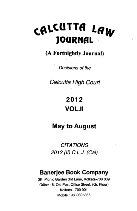 handle is hein.journals/calcut172 and id is 1 raw text is: 



COLCUTTO LGW
        ]OGIRHOL

    (A Fortnightly Journal)

         Decisions of the

      Calcutta High Court


            2012
            VOL.II


       May  to August


          CITATIONS
      2012 (ll) C.L.J. (Cal)


  Banerjee  Book  Company
  3K, Picnic Garden 3rd Lane, Kolkata-700 039
  Office : 8, Old Post Office Street, (Gr. Floor)
          Kolkata - 700 001
          Mobile: 9830805865


