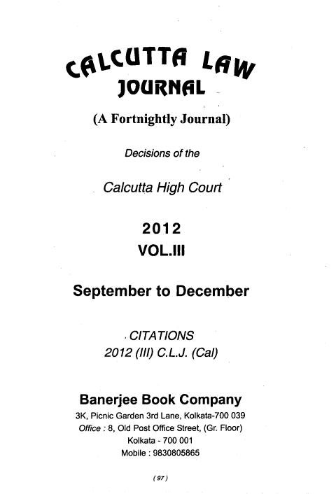 handle is hein.journals/calcut173 and id is 1 raw text is: 



CoLCUTTO LW
        JOURAL-

    (A Fortnightly Journal)

         Decisions of the

      Calcutta High Court


            2012
            VOL.111


 September to December


         I CITATIONS
      2012 (1/1) C. L. J. (Cal)


  Banerjee  Book Company
  3K, Picnic Garden 3rd Lane, Kolkata-700 039
  Office : 8, Old Post Office Street, (Gr. Floor)
         Kolkata - 700 001
         Mobile: 9830805865


(97)


