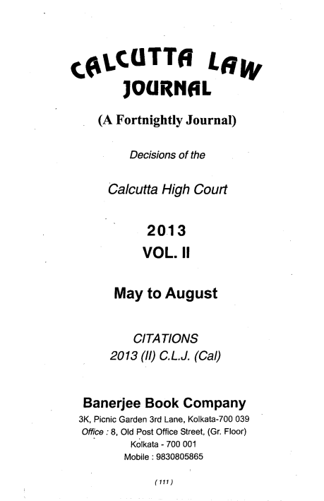 handle is hein.journals/calcut175 and id is 1 raw text is: 



CoLCTTO L6
        JOURN6L

    (A Fortnightly Journal)

         Decisions of the

      Calcutta High Court


            2013
            VOL. II


       May  to August


          CITATIONS
      2013 (l)C.L.J. (Cal)


  Banerjee  Book  Company
  3K, Picnic Garden 3rd Lane, Kolkata-700 039
  Office : 8, Old Post Office Street, (Gr. Floor)
         Kolkata - 700 001
         Mobile: 9830805865


(111)


