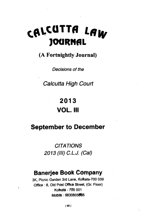 handle is hein.journals/calcut176 and id is 1 raw text is: 




CgLCOTTO LW


    (A Fortnightly Journal)

         Decisions of the

      Calcutta High Court


            2013
            VOL. III


 September to December


          CITATIONS
      2013 (//l) C.L.J. (Cal)


   Banerjee Book  Company
   3K, Picnic Garden 3rd Lane, Kolkata-700 039
   Office : 8, Old Post Office Street, (Gr. Floor)
          Kolkatg - I0 001
          Modire: 9830805f85


(69)


