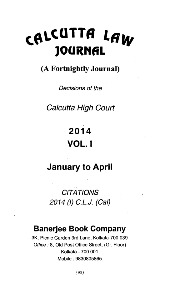 handle is hein.journals/calcut177 and id is 1 raw text is: 



C(LCUTT6 LSW
        JOURNOL

    (A Fortnightly Journal)

         Decisions of the

      Calcutta High Court


            2014
            VOL.  I


      January   to April


          CITATIONS
       2014 (1) C.L.J. (Cal)


  Banerjee  Book  Company
  3K, Picnic Garden 3rd Lane, Kolkata-700 039
  Office : 8, Old Post Office Street, (Gr. Floor)
          Kolkata - 700 001
          Mobile: 9830805865


(93)


