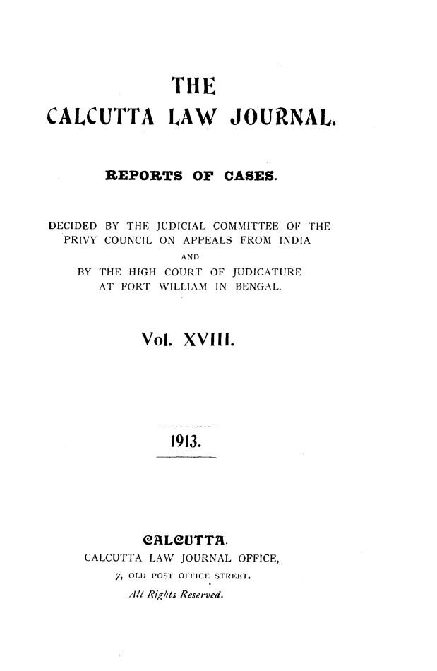 handle is hein.journals/calcut18 and id is 1 raw text is: 






                THE


CALCUTTA LAW JOURNAL.




       REPORTS OF CASES.



DECIDED BY THE JUDICIAL COMMITTEE 01 THE
  PRIVY COUNCIL ON APPEALS FROM INDIA
                 AND
    BY THE HIGH COURT OF JUDICATURE
       AT FORT WILLIAM IN BENGAL.




            Vol. XVIII.








                1913.


       eALUTTR.
CALCUTTA LAW JOURNAL OFFICE,

    7, OLD POST OFFICE STREET.
      AIl Rig/its Reserved.


