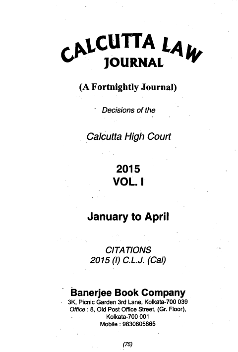 handle is hein.journals/calcut180 and id is 1 raw text is: 



QLCUTTA LA4
        JOURNAL

   (A Fortnightly Journal)

        Decisions of the

    Calcutta High Court


           2015
           VOL. I


    January   to April


        CITATIONS
     2015 ()C.L.J. (Cal)


 Banerjee Book  Company
3K, Picnic Garden 3rd Lane, Kolkata-700 039
Office: 8, Old Post Office Street, (Gr. Floor),
        Kolkata-700 001
        Mobile: 9830805865


(75)


