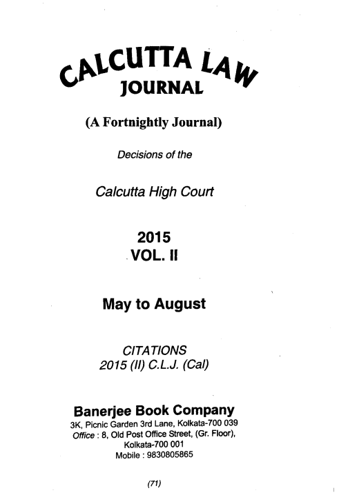 handle is hein.journals/calcut181 and id is 1 raw text is: 



ALCUTTA L4
       JOURNAL

 (A Fortnightly Journal)

      Decisions of the

   Calcutta High Court


         2015
         .VOL. II


     May  to August


        CITATIONS
     2015 (ll) C.L.J. (Cal)


 Banerjee Book  Company
3K, Picnic Garden 3rd Lane, Kolkata-700 039
Office: 8, Old Post Office Street, (Gr. Floor),
         Kolkata-700 001
       Mobile: 9830805865


(71)


