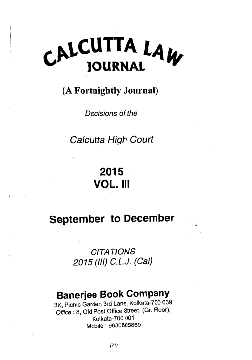 handle is hein.journals/calcut182 and id is 1 raw text is: 




CA1,CUTTA LA
          JOURNAL

    (A Fortnightly Journal)

         Decisions of the

      Calcutta High Court


             2015
           VOL.   III


 September to December


           CITATIONS
       2015 (Ill) C.L.J. (Cal)


   Banerjee  Book  Company
   3K, Picnic Garden 3rd Lane, Kolkata-700 039
   Office: 8, Old Post Office Street, (Gr. Floor),
           Kolkata-700 001
           Mobile: 9830805865


(71)


