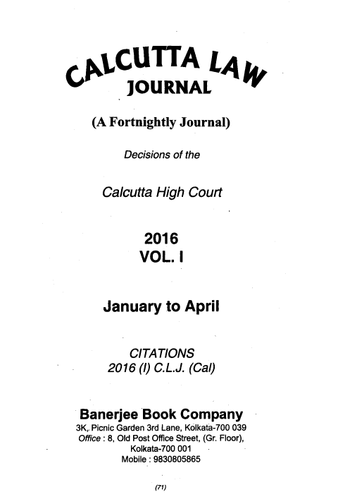 handle is hein.journals/calcut183 and id is 1 raw text is: 


CAjiCUTTA L4
          JOURNAL

    (A Fortnightly Journal)

         Decisions of the

      Calcutta High Court


            2016
            VOL.  I


    January   to April


        CITATIONS
     2016 (1) C.L.J. (Cal)


 Banerjee'Book  Company
3K. Picnic Garden 3rd Lane, Kolkata-700 039
Office: 8, Old Post Office Street, (Gr. Floor),
         Kolkata-700 001
       Mobile: 9830805865


(71)


