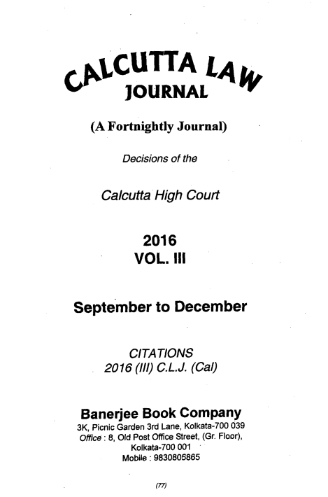 handle is hein.journals/calcut185 and id is 1 raw text is: 



C      CUTTA LA
          JOURNAL

    (A Fortnightly Journal)

         Decisions of the

      Calcutta High Court


             2016
           VOL.   III


  September to December


          CITATIONS
      2016 (11/) C.L.J. (Cal)


   Banerjee  Book  Company
   3K, Picnic Garden 3rd Lane, Kolkata-700 039
   Office: 8, Old Post Office Street, (Gr. Floor),
           Kolkata-700 001
         Mobile: 9830805865


(77)



