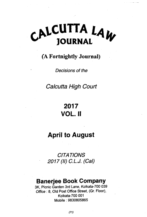 handle is hein.journals/calcut187 and id is 1 raw text is: 




C1y CUTTALA
         JOURNAL

    (A Fortnightly Journal)

         Decisions of the

      Calcutta High Court


            2017
            VOL. II


     April to August


        CITATIONS
     2017 (ll) C.L.J. (Cal)


 Banerjee Book  Company
3K, Picnic Garden 3rd Lane, Kolkata-700 039
Office: 8, Old Post Office Street, (Gr. Floor),
        Kolkata-700 001
        Mobile: 9830805865


(71)


